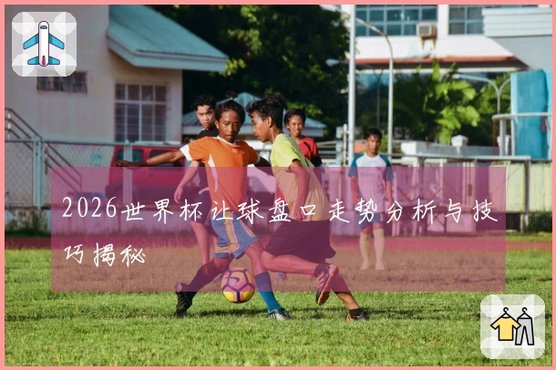 2026世界杯让球盘口走势分析与技巧揭秘