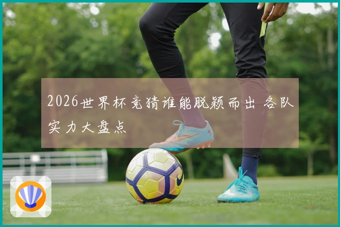 2026世界杯竞猜谁能脱颖而出 各队实力大盘点